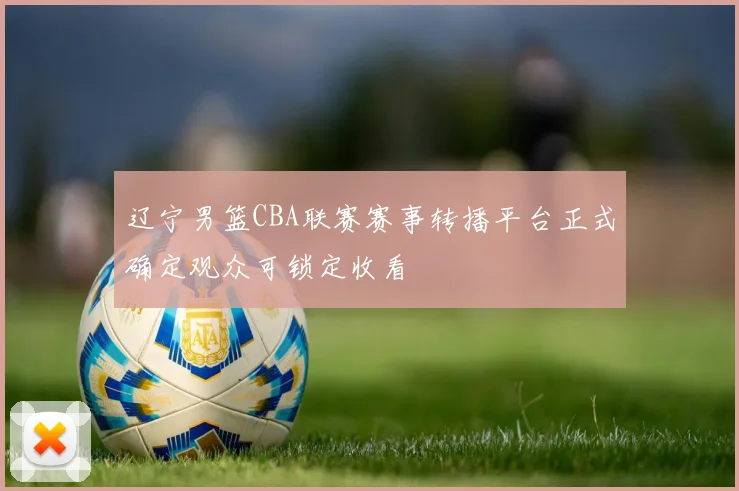 辽宁男篮CBA联赛赛事转播平台正式确定观众可锁定收看