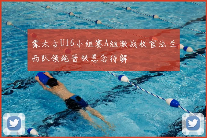 蒙太古U16小组赛A组激战收官法兰西队领跑晋级悬念待解