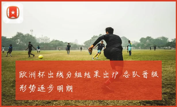 欧洲杯出线分组结果出炉 各队晋级形势逐步明朗