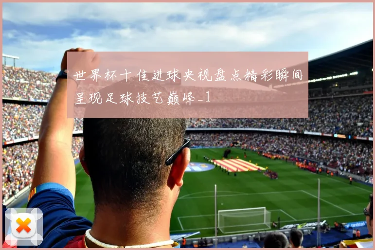 世界杯十佳进球央视盘点精彩瞬间呈现足球技艺巅峰_1