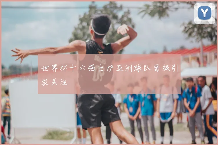 世界杯十六强出炉亚洲球队晋级引发关注