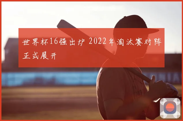 世界杯16强出炉 2022年淘汰赛对阵正式展开